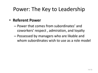 Power: The Key to Leadership
• Referent Power
  – Power that comes from subordinates’ and
    coworkers’ respect , admiration, and loyalty
  – Possessed by managers who are likable and
    whom subordinates wish to use as a role model




                                               14-15
 