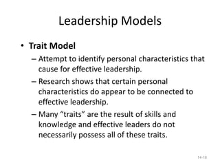 Leadership Models
• Trait Model
  – Attempt to identify personal characteristics that
    cause for effective leadership.
  – Research shows that certain personal
    characteristics do appear to be connected to
    effective leadership.
  – Many “traits” are the result of skills and
    knowledge and effective leaders do not
    necessarily possess all of these traits.

                                                  14-18
 