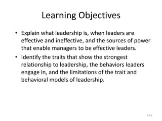 Learning Objectives
• Explain what leadership is, when leaders are
  effective and ineffective, and the sources of power
  that enable managers to be effective leaders.
• Identify the traits that show the strongest
  relationship to leadership, the behaviors leaders
  engage in, and the limitations of the trait and
  behavioral models of leadership.




                                                   14-2
 