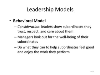 Leadership Models
• Behavioral Model
  – Consideration: leaders show subordinates they
    trust, respect, and care about them
  – Managers look out for the well-being of their
    subordinates
  – Do what they can to help subordinates feel good
    and enjoy the work they perform



                                                14-20
 