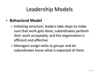 Leadership Models
• Behavioral Model
  – Initiating structure: leaders take steps to make
    sure that work gets done, subordinates perform
    their work acceptably, and the organization is
    efficient and effective
  – Managers assign tasks to groups and let
    subordinates know what is expected of them




                                                       14-21
 