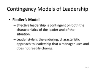 Contingency Models of Leadership
• Fiedler’s Model
  – Effective leadership is contingent on both the
    characteristics of the leader and of the
    situation.
  – Leader style is the enduring, characteristic
    approach to leadership that a manager uses and
    does not readily change.




                                               14-24
 