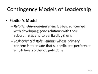 Contingency Models of Leadership
• Fiedler’s Model
  – Relationship-oriented style: leaders concerned
    with developing good relations with their
    subordinates and to be liked by them.
  – Task-oriented style: leaders whose primary
    concern is to ensure that subordinates perform at
    a high level so the job gets done.




                                                   14-25
 