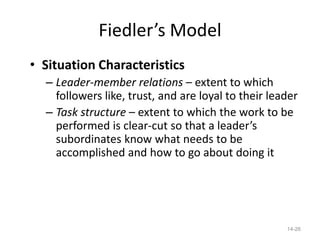 Fiedler’s Model
• Situation Characteristics
  – Leader-member relations – extent to which
    followers like, trust, and are loyal to their leader
  – Task structure – extent to which the work to be
    performed is clear-cut so that a leader’s
    subordinates know what needs to be
    accomplished and how to go about doing it




                                                     14-26
 