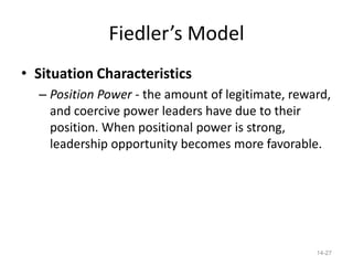 Fiedler’s Model
• Situation Characteristics
  – Position Power - the amount of legitimate, reward,
    and coercive power leaders have due to their
    position. When positional power is strong,
    leadership opportunity becomes more favorable.




                                                   14-27
 