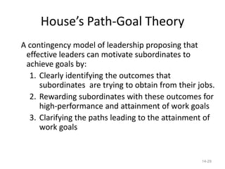 House’s Path-Goal Theory
A contingency model of leadership proposing that
 effective leaders can motivate subordinates to
 achieve goals by:
  1. Clearly identifying the outcomes that
     subordinates are trying to obtain from their jobs.
  2. Rewarding subordinates with these outcomes for
     high-performance and attainment of work goals
  3. Clarifying the paths leading to the attainment of
     work goals


                                                   14-29
 