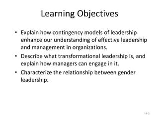 Learning Objectives
• Explain how contingency models of leadership
  enhance our understanding of effective leadership
  and management in organizations.
• Describe what transformational leadership is, and
  explain how managers can engage in it.
• Characterize the relationship between gender
  leadership.




                                                 14-3
 