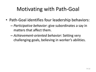 Motivating with Path-Goal
• Path-Goal identifies four leadership behaviors:
  – Participative behavior: give subordinates a say in
    matters that affect them.
  – Achievement-oriented behavior: Setting very
    challenging goals, believing in worker’s abilities.




                                                      14-32
 