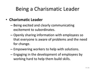 Being a Charismatic Leader
• Charismatic Leader
  – Being excited and clearly communicating
    excitement to subordinates.
  – Openly sharing information with employees so
    that everyone is aware of problems and the need
    for change.
  – Empowering workers to help with solutions.
  – Engaging in the development of employees by
    working hard to help them build skills.

                                                 14-39
 
