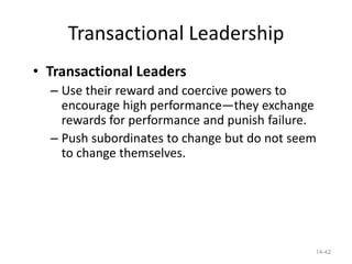 Transactional Leadership
• Transactional Leaders
  – Use their reward and coercive powers to
    encourage high performance—they exchange
    rewards for performance and punish failure.
  – Push subordinates to change but do not seem
    to change themselves.




                                              14-42
 