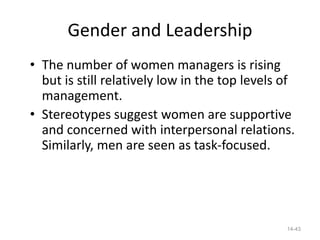 Gender and Leadership
• The number of women managers is rising
  but is still relatively low in the top levels of
  management.
• Stereotypes suggest women are supportive
  and concerned with interpersonal relations.
  Similarly, men are seen as task-focused.




                                                14-43
 