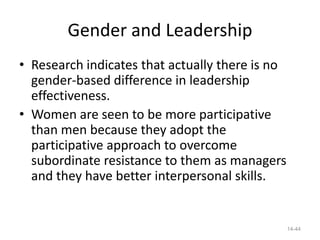 Gender and Leadership
• Research indicates that actually there is no
  gender-based difference in leadership
  effectiveness.
• Women are seen to be more participative
  than men because they adopt the
  participative approach to overcome
  subordinate resistance to them as managers
  and they have better interpersonal skills.


                                                 14-44
 