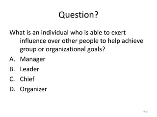 Question?
What is an individual who is able to exert
   influence over other people to help achieve
   group or organizational goals?
A. Manager
B. Leader
C. Chief
D. Organizer


                                             14-5
 