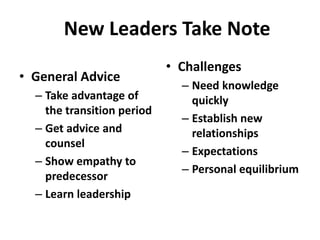New Leaders Take Note
                            • Challenges
• General Advice
                              – Need knowledge
  – Take advantage of           quickly
    the transition period
                              – Establish new
  – Get advice and              relationships
    counsel
                              – Expectations
  – Show empathy to
                              – Personal equilibrium
    predecessor
  – Learn leadership
 