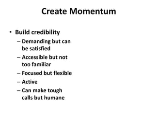 Create Momentum

• Build credibility
  – Demanding but can
    be satisfied
  – Accessible but not
    too familiar
  – Focused but flexible
  – Active
  – Can make tough
    calls but humane
 