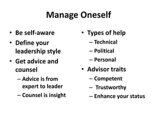 Manage Oneself
• Be self-aware          • Types of help
• Define your              – Technical
  leadership style         – Political
• Get advice and           – Personal
  counsel                • Advisor traits
  – Advice is from         – Competent
    expert to leader       – Trustworthy
  – Counsel is insight     – Enhance your status
 