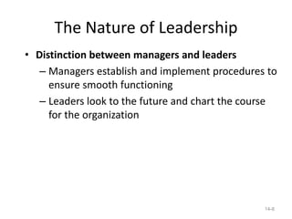 The Nature of Leadership
• Distinction between managers and leaders
   – Managers establish and implement procedures to
     ensure smooth functioning
   – Leaders look to the future and chart the course
     for the organization




                                                 14-8
 