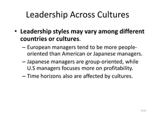 Leadership Across Cultures
• Leadership styles may vary among different
  countries or cultures.
  – European managers tend to be more people-
    oriented than American or Japanese managers.
  – Japanese managers are group-oriented, while
    U.S managers focuses more on profitability.
  – Time horizons also are affected by cultures.




                                               14-9
 