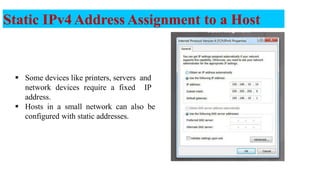 Static IPv4Address Assignment to a Host
 Some devices like printers, servers and
network devices require a fixed IP
address.
 Hosts in a small network can also be
configured with static addresses.
10
 