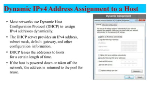 Dynamic IPv4 Address Assignment to a Host
 Most networks use Dynamic Host
Configuration Protocol (DHCP) to assign
IPv4 addresses dynamically.
 The DHCP server provides an IPv4 address,
subnet mask, default gateway, and other
configuration information.
 DHCP leases the addresses to hosts
for a certain length of time.
 If the host is powered down or taken off the
network, the address is returned to the pool for
reuse.
11
 
