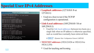 Loopback addresses (127.0.0.0 /8 or
127.0.0.1)
• Used on a host to test if the TCP/IP
configuration is operational.
 Link-Local addresses (169.254.0.0 /16 or
169.254.0.1)
• Used for link local addresses between two hosts on a
single link when no IP address is otherwise specified,
such as would have normally been retrieved from
a DHCP (Dynamic Host Configuration Protocol ) server.
 TEST-NET addresses (192.0.2.0/24 or 192.0.2.0 to
192.0.2.255)
• Used for teachin
© 2
g
016a
Cis
n
co d
and/olre
its a
a
ffilir
ate
n
s.A
il
n
l rig
g
hts.reserved. Cisco Confidential 25
Special User IPv4Addresses
 