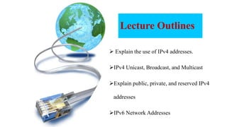 Lecture Outlines
 Explain the use of IPv4 addresses.
IPv4 Unicast, Broadcast, and Multicast
Explain public, private, and reserved IPv4
addresses
IPv6 Network Addresses
 