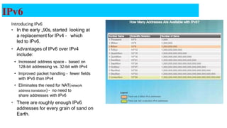 IPv6
Introducing IPv6
• In the early „90s, started looking at
a replacement for IPv4 – which
led to IPv6.
• Advantages of IPv6 over IPv4
include:
• Increased address space – based on
128-bit addressing vs. 32-bit with IPv4
• Improved packet handling – fewer fields
with IPv6 than IPv4
• Eliminates the need for NAT(network
address translation) – no need to
share addresses with IPv6
• There are roughly enough IPv6
addresses for every grain of sand on
Earth.
21
 