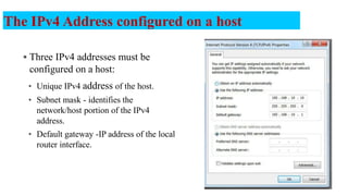  Three IPv4 addresses must be
configured on a host:
• Unique IPv4 address of the host.
• Subnet mask - identifies the
network/host portion of the IPv4
address.
• Default gateway -IP address of the local
router interface.
The IPv4 Address configured on a host
7
 