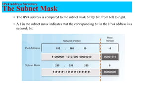 IPv4Address Structure
The Subnet Mask
 The IPv4 address is compared to the subnet mask bit by bit, from left to right.
 A1 in the subnet mask indicates that the corresponding bit in the IPv4 address is a
network bit.
8
 