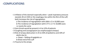--1-Inflation of the stomach especially when – peak inspiratory pressure
exceeds 20 cm H2O or the esophagus lies within the Rim of the cuff,
both increases the risk of regurgitation
a-The incidence of regurgitation with LMA is 2 in 10,000 cases
b-The incidence of regurgitation with E.T.T is 1.7 in 10,000 cases
i.e nearly the same
--2-Sore throat would be present in 4 to 12% of patients
--3-Coughing and Laryngospasm (as oropharyngeal airways)
--4-Risk of airway obstruction in 25 to 50% of pediatrics and 10% of
adults due to
a- Down – folding of epiglottis or
b-Distal end of the cuff
--5-Trauma to the airway
-COMPLICATIONS
 