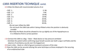 -12-Inflate the Mask with recommended volume of air
-LMA INSERTION TECHNIQUE contd.
--SIZE 1- 4 ML
--SIZE 1.5- 7 ML
--SIZE 2 10 ML
--SIZE 2.5- 14 ML
--SIZE 3- 20 ML
--SIZE 4- 30 ML
--SIZE 5- 40 ML
-Do not over inflate the LMA
- Do not touch the LMA tube while it being inflated unless the position is obviously
unstable
-Normally the Mask should be allowed to rise up slightly out of the Hypopharynx as
it is inflated to find its correct position
--13-Connect the LMA to a Bag – Valve – Mask device or low pressure ventilator
--Ventilate the patient while confirming equal breath sounds over both Lungs in all fields and the
absence of ventilatory sounds over the Epigastrium
-14-Insert a bite – block or a Roll of gauze to prevent occlusion of the tube
-15-Now the LMA can be secured utilizing the same technique as those employed in the securing
of an endotracheal tube
 
