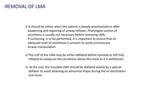 -1-It should be either when the patient is deeply anesthetized or after
awakening and regaining of airway reflexes. Pharyngeal suction of
secretions is usually not necessary before removing LMA.
If suctioning is to be performed, it is important to ensure that an
adequate level of anesthesia is present to avoid unnecessary
airway manipulation.
-2-The cuff of the LMA may be either deflated before removal or left fully
inflated to scoop out the secretions above the mask as it is withdrawn.
-3- At the end, the reusable LMA should be deflated evenly by a special
deflator to avoid attaining an abnormal shape during the re-sterilization
and reuse
-REMOVAL OF LMA
 