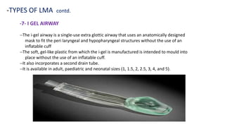 -7- I GEL AIRWAY
-TYPES OF LMA contd.
--The i-gel airway is a single-use extra glottic airway that uses an anatomically designed
mask to fit the peri laryngeal and hypopharyngeal structures without the use of an
inﬂatable cuff
--The soft, gel-like plastic from which the i-gel is manufactured is intended to mould into
place without the use of an inﬂatable cuff.
--It also incorporates a second drain tube.
--It is available in adult, paediatric and neonatal sizes (1, 1.5, 2, 2.5, 3, 4, and 5).
 