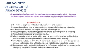 -Airway devices that lie outside the trachea and attempt to provide a leak – Free seal
for spontaneous ventilation and an adequate seal for positive pressure ventilation
-SUPRAGLOTTIC
(OR EXTRAGLOTTIC)
AIRWAY DEVICES
ADVANTAGES
--1-The ability to be placed without direct visualization of the Larynx
--2-Increased speed and ease of placement when compared with tracheal intubation
--3-Increased cardiovascular stability on insertion and emergence.
--4-During emergence, improved oxygen saturation and lower frequency of coughing
--5-Minimal rise in intraocular pressure on insertion
--6-When the device is properly placed, It can act as a conduit for oral tracheal intubation
due to the anatomical alignment of its aperture with the glottic opening.
--7-In the “Cant Intubate, Cant Ventilate” scenario, the decision to use such devices should
be made early to gain time while attempts are made to secure a definite airway
--8-These devices are increasingly used in a variety of settings, including routine anesthesia
emergency airway management and as an aid to intubation
 