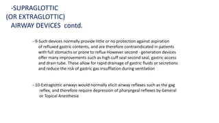 --9-Such devices normally provide little or no protection against aspiration
of refluxed gastric contents, and are therefore contraindicated in patients
with full stomachs or prone to reflux However second - generation devices
offer many improvements such as high cuff seal second seal, gastric access
and drain tube. These allow for rapid drainage of gastric fluids or secretions
and reduce the risk of gastric gas insufflation during ventilation
--10-Extraglottic airways would normally elicit airway reflexes such as the gag
reflex, and therefore require depression of pharyngeal reflexes by General
or Topical Anesthesia
-SUPRAGLOTTIC
(OR EXTRAGLOTTIC)
AIRWAY DEVICES contd.
 