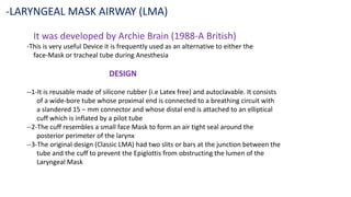 It was developed by Archie Brain (1988-A British)
-This is very useful Device it is frequently used as an alternative to either the
face-Mask or tracheal tube during Anesthesia
DESIGN
--1-It is reusable made of silicone rubber (i.e Latex free) and autoclavable. It consists
of a wide-bore tube whose proximal end is connected to a breathing circuit with
a slandered 15 – mm connector and whose distal end is attached to an elliptical
cuff which is inflated by a pilot tube
--2-The cuff resembles a small face Mask to form an air tight seal around the
posterior perimeter of the larynx
--3-The original design (Classic LMA) had two slits or bars at the junction between the
tube and the cuff to prevent the Epiglottis from obstructing the lumen of the
Laryngeal Mask
-LARYNGEAL MASK AIRWAY (LMA)
 