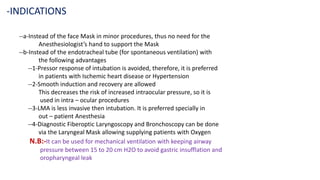 --a-Instead of the face Mask in minor procedures, thus no need for the
Anesthesiologist’s hand to support the Mask
--b-Instead of the endotracheal tube (for spontaneous ventilation) with
the following advantages
--1-Pressor response of intubation is avoided, therefore, it is preferred
in patients with Ischemic heart disease or Hypertension
--2-Smooth induction and recovery are allowed
This decreases the risk of increased intraocular pressure, so it is
used in intra – ocular procedures
--3-LMA is less invasive then intubation. It is preferred specially in
out – patient Anesthesia
--4-Diagnostic Fiberoptic Laryngoscopy and Bronchoscopy can be done
via the Laryngeal Mask allowing supplying patients with Oxygen
N.B:-It can be used for mechanical ventilation with keeping airway
pressure between 15 to 20 cm H2O to avoid gastric insufflation and
oropharyngeal leak
-INDICATIONS
 