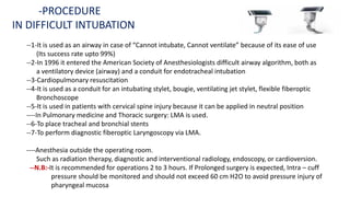 --1-It is used as an airway in case of “Cannot intubate, Cannot ventilate” because of its ease of use
(Its success rate upto 99%)
--2-In 1996 it entered the American Society of Anesthesiologists difficult airway algorithm, both as
a ventilatory device (airway) and a conduit for endotracheal intubation
--3-Cardiopulmonary resuscitation
--4-It is used as a conduit for an intubating stylet, bougie, ventilating jet stylet, flexible fiberoptic
Bronchoscope
--5-It is used in patients with cervical spine injury because it can be applied in neutral position
----In Pulmonary medicine and Thoracic surgery: LMA is used.
--6-To place tracheal and bronchial stents
--7-To perform diagnostic fiberoptic Laryngoscopy via LMA.
----Anesthesia outside the operating room.
Such as radiation therapy, diagnostic and interventional radiology, endoscopy, or cardioversion.
--N.B:-It is recommended for operations 2 to 3 hours. If Prolonged surgery is expected, Intra – cuff
pressure should be monitored and should not exceed 60 cm H2O to avoid pressure injury of
pharyngeal mucosa
-PROCEDURE
IN DIFFICULT INTUBATION
 