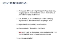 --1-Pharyngeal (Glottis or Subglottic) pathology as abscess,
surgery spasm, massive edema, Tumor, Hematoma, or
any other cause of obstruction
--2-Full stomach or causes of delayed Gastric emptying
e.g Obstetrics Hiatus Hernia or Oesophagus reflux
--3-High airway resistance e.g Bronchospasm
--4-Low pulmonary compliance e.g Obesity
N.B:-Both 3 and 4 require peak inspiratory pressure > 20
cm H2O which could increase gastric distension
--5-One lung ventilation
-CONTRAINDICATIONS
 