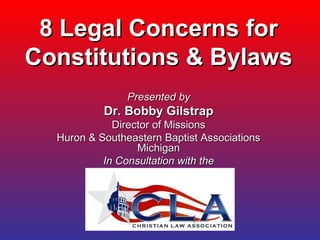 8 Legal Concerns for8 Legal Concerns for
Constitutions & BylawsConstitutions & Bylaws
Presented byPresented by
Dr. Bobby GilstrapDr. Bobby Gilstrap
Director of MissionsDirector of Missions
Huron & Southeastern Baptist AssociationsHuron & Southeastern Baptist Associations
MichiganMichigan
In Consultation with theIn Consultation with the
 