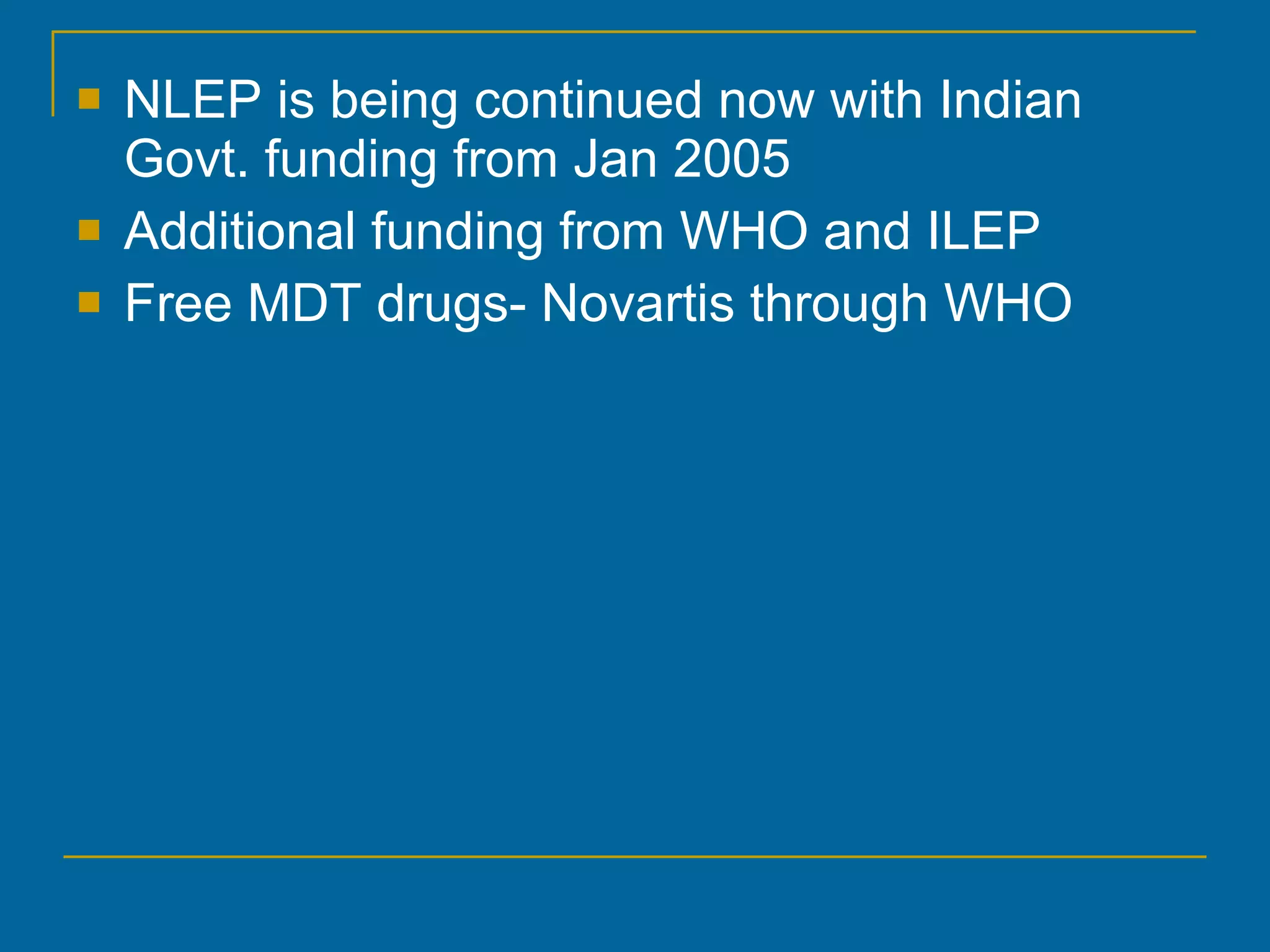NLEP is being continued now with Indian Govt. funding from Jan 2005 Additional funding from WHO and ILEP Free MDT drugs- Novartis through WHO 