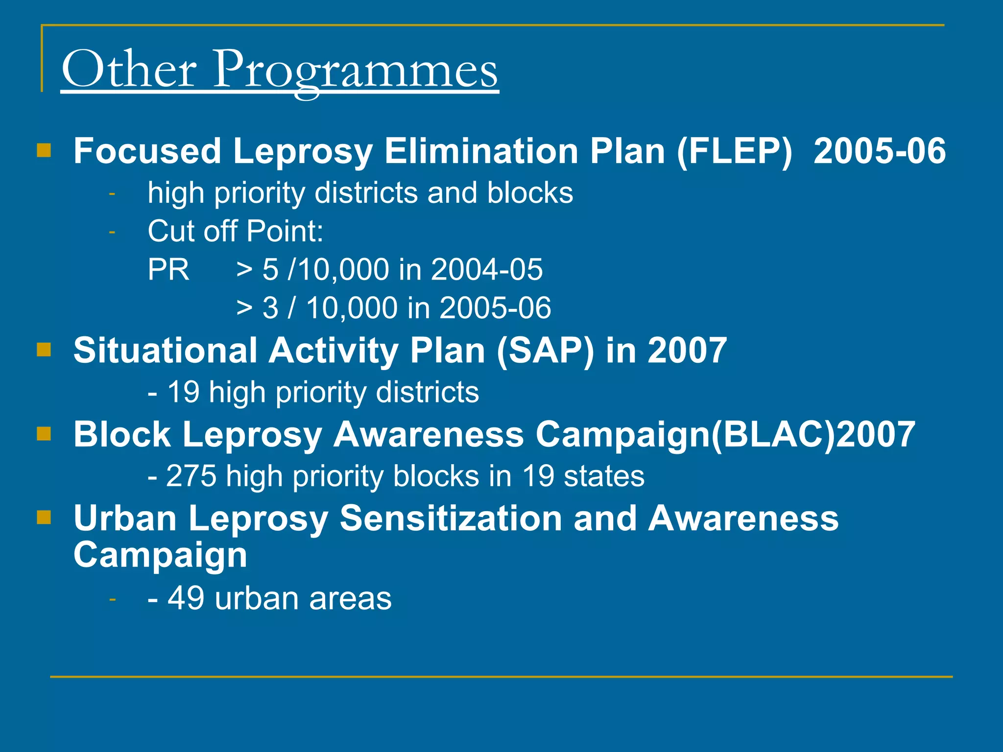Other Programmes Focused Leprosy Elimination Plan (FLEP)  2005-06 high priority districts and blocks Cut off Point: PR > 5 /10,000 in 2004-05 > 3 / 10,000 in 2005-06 Situational Activity Plan (SAP) in 2007 - 19 high priority districts Block Leprosy Awareness Campaign(BLAC)2007 - 275 high priority blocks in 19 states Urban Leprosy Sensitization and Awareness Campaign - 49 urban areas 