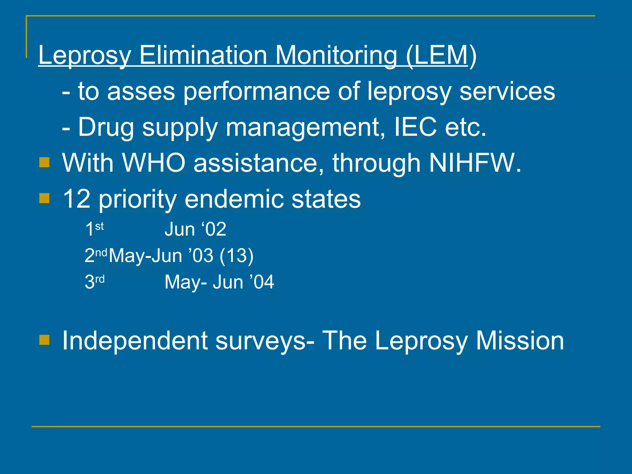 Leprosy Elimination Monitoring (LEM ) - to asses performance of leprosy services - Drug supply management, IEC etc. With WHO assistance, through NIHFW. 12 priority endemic states 1 st Jun ‘02 2 nd May-Jun ’03 (13) 3 rd May- Jun ’04 Independent surveys- The Leprosy Mission 