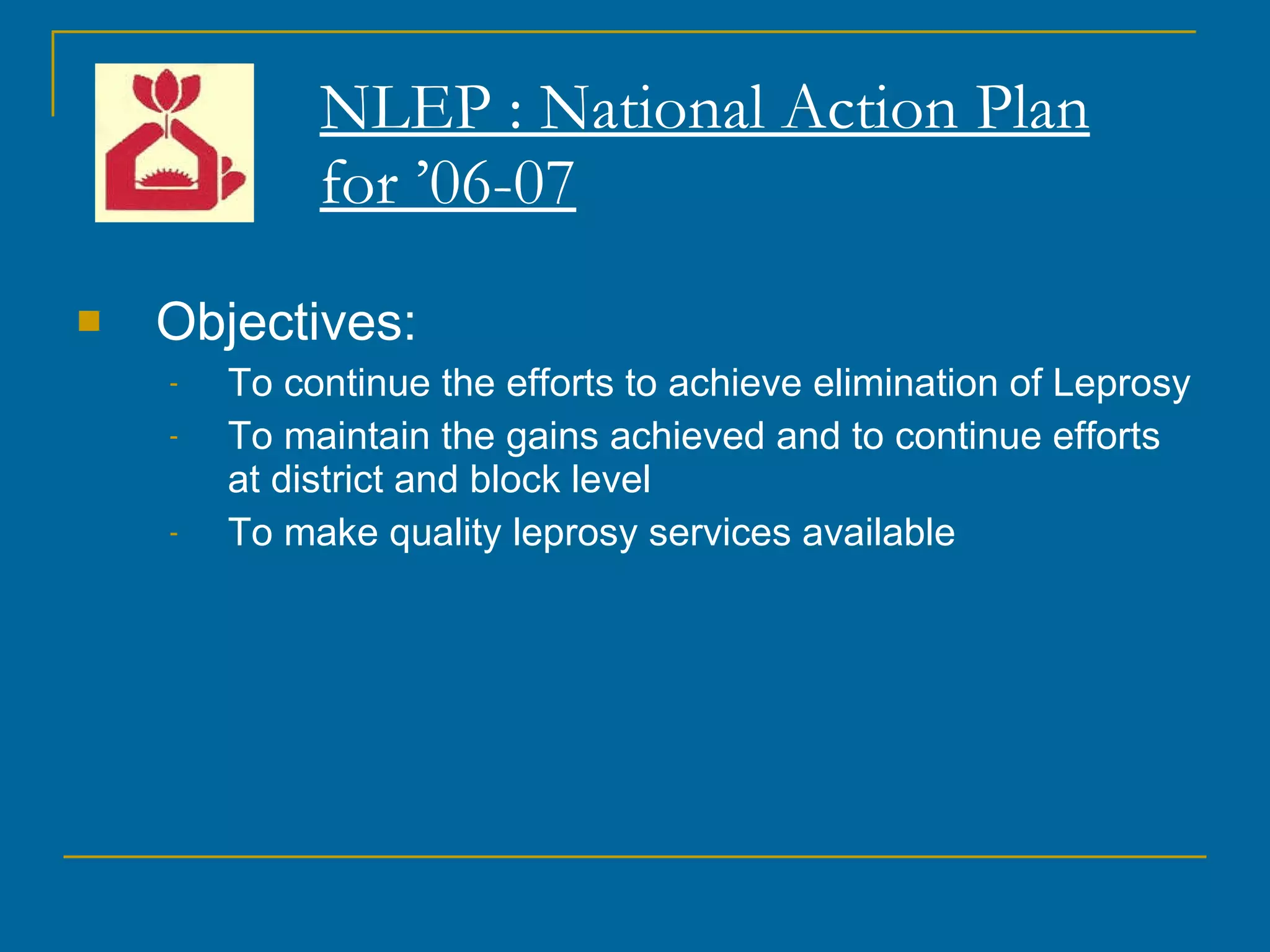 NLEP : National Action Plan for ’06-07 Objectives: To continue the efforts to achieve elimination of Leprosy To maintain the gains achieved and to continue efforts at district and block level To make quality leprosy services available 