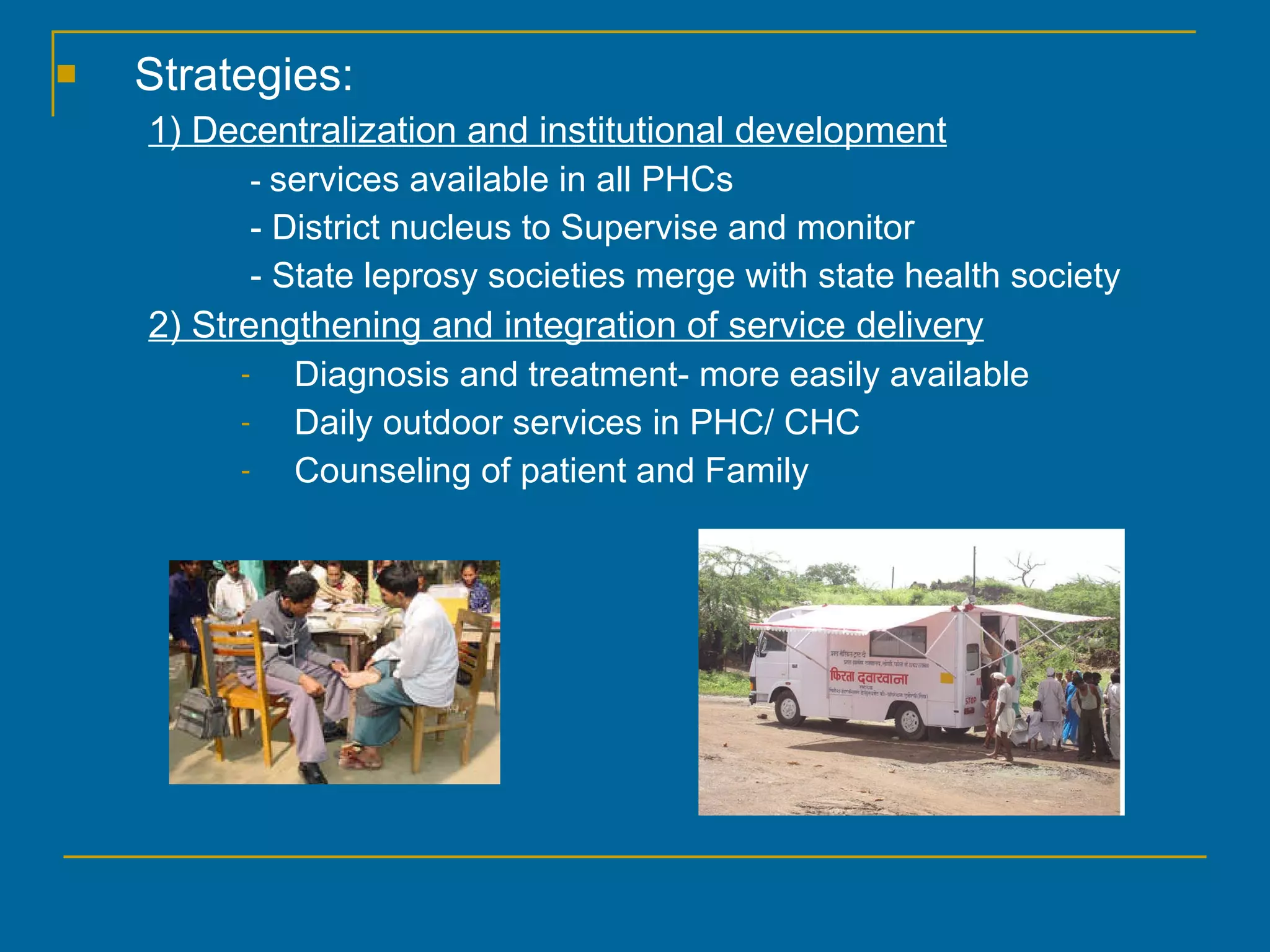 Strategies: 1) Decentralization and institutional development -  services available in all PHCs - District nucleus to Supervise and monitor - State leprosy societies merge with state health society 2) Strengthening and integration of service delivery Diagnosis and treatment- more easily available Daily outdoor services in PHC/ CHC Counseling of patient and Family 