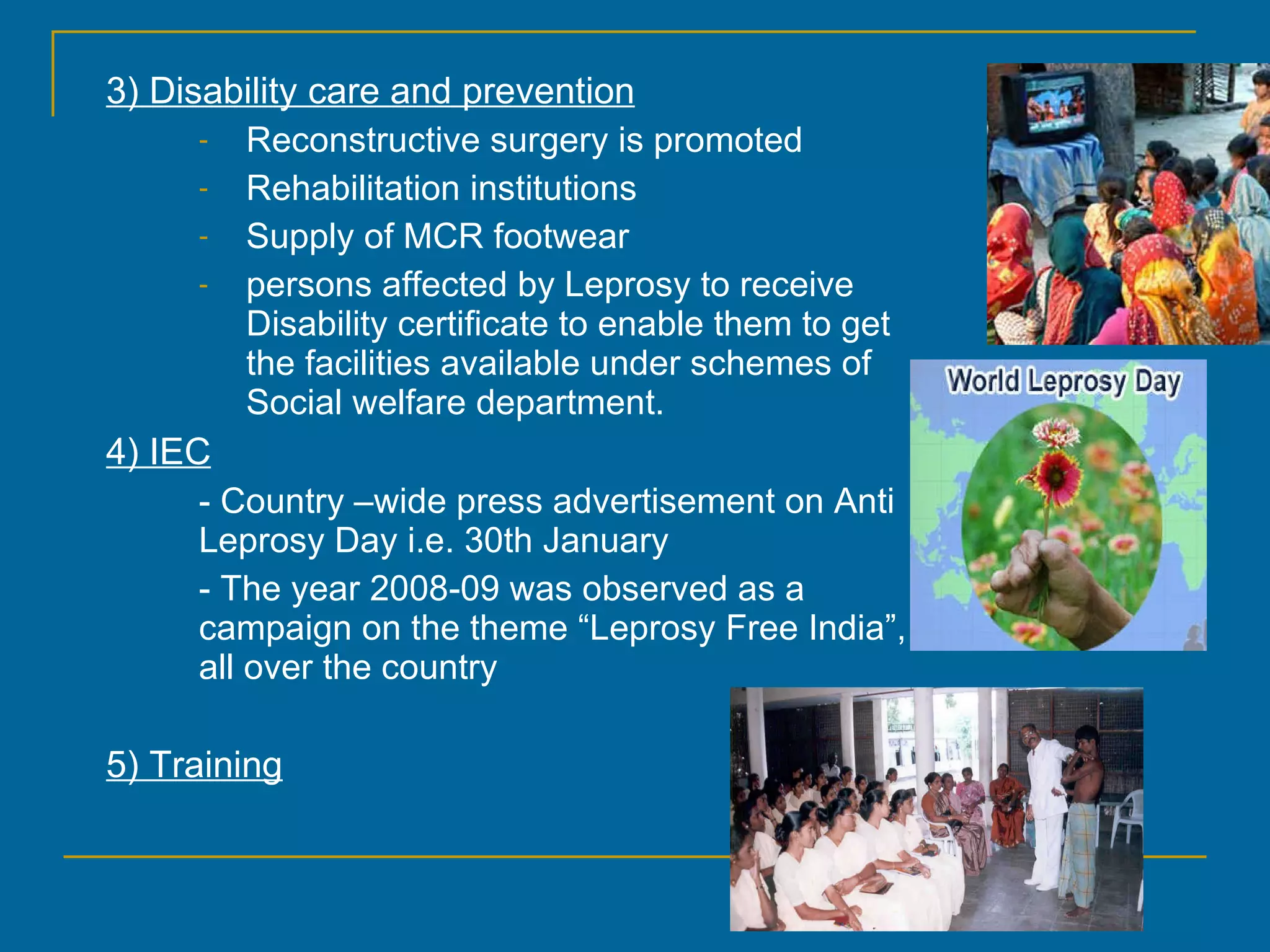 3) Disability care and prevention Reconstructive surgery is promoted Rehabilitation institutions Supply of MCR footwear persons affected by Leprosy to receive Disability certificate to enable them to get the facilities available under schemes of Social welfare department. 4) IEC - Country –wide press advertisement on Anti Leprosy Day i.e. 30th January - The year 2008-09 was observed as a campaign on the theme “Leprosy Free India”, all over the country  5) Training 