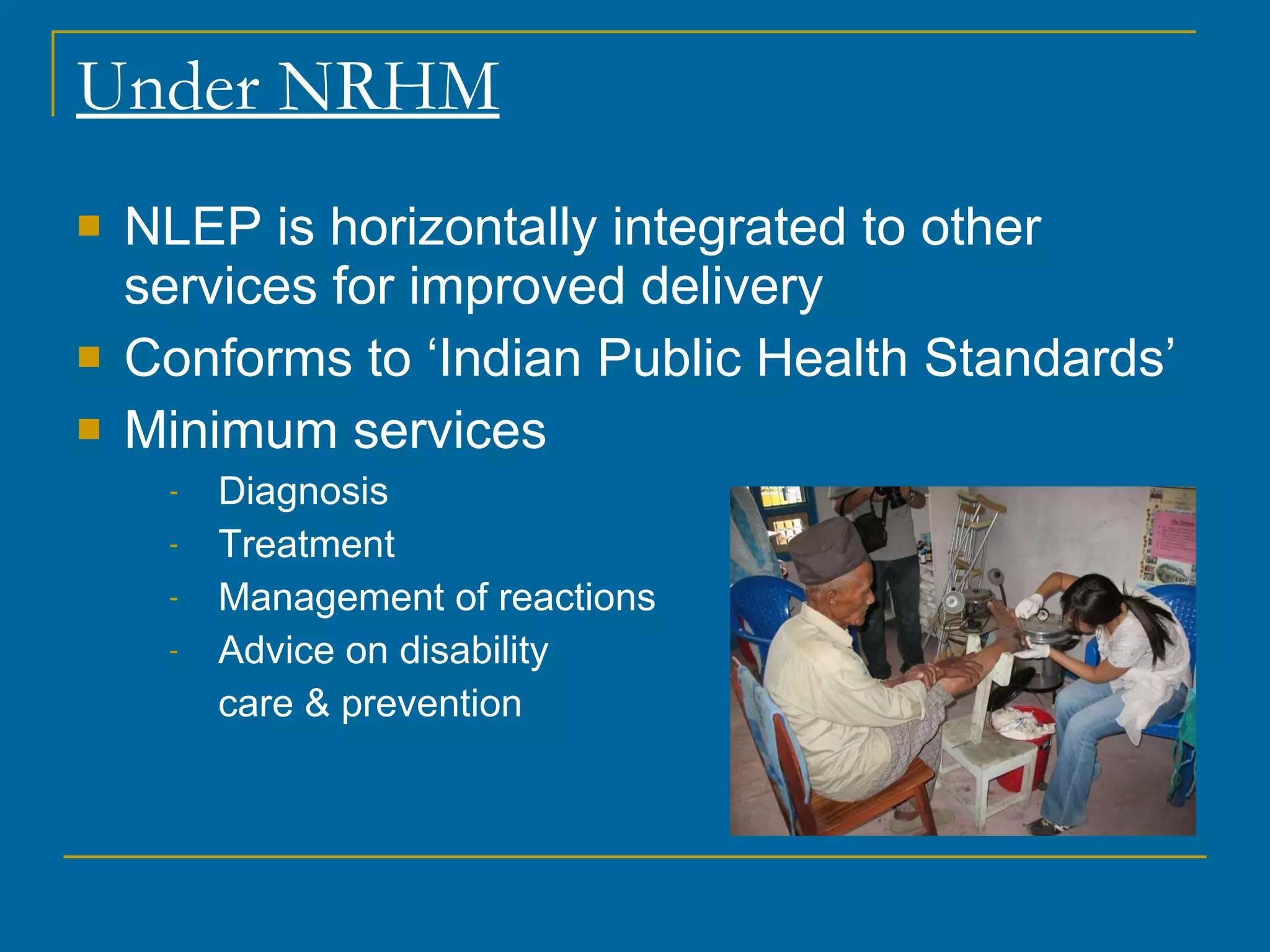Under NRHM NLEP is horizontally integrated to other services for improved delivery Conforms to ‘Indian Public Health Standards’ Minimum services Diagnosis Treatment Management of reactions Advice on disability  care & prevention 