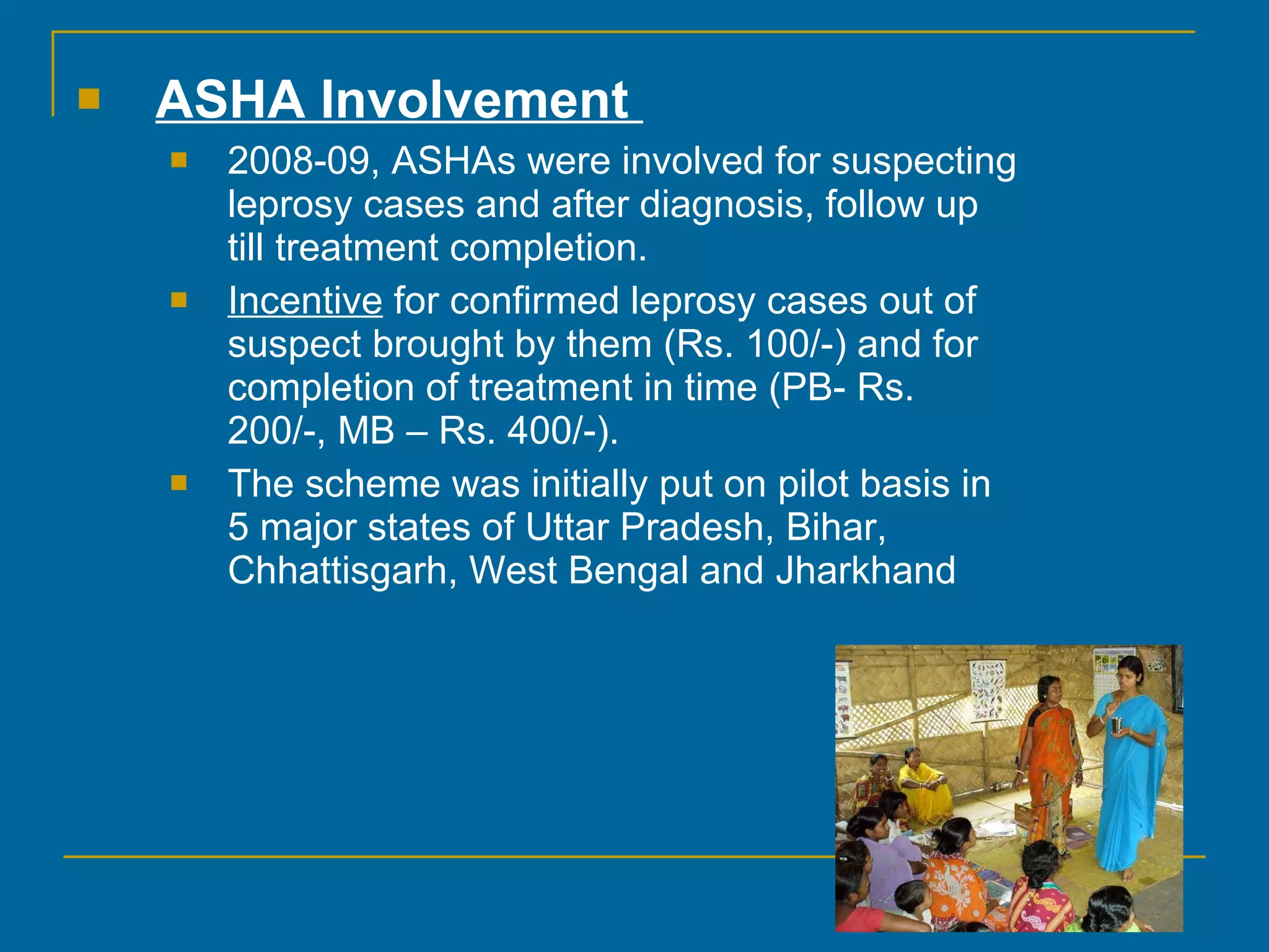 ASHA Involvement  2008-09, ASHAs were involved for suspecting leprosy cases and after diagnosis, follow up till treatment completion.  Incentive  for confirmed leprosy cases out of suspect brought by them (Rs. 100/-) and for completion of treatment in time (PB- Rs. 200/-, MB – Rs. 400/-).  The scheme was initially put on pilot basis in 5 major states of Uttar Pradesh, Bihar, Chhattisgarh, West Bengal and Jharkhand  