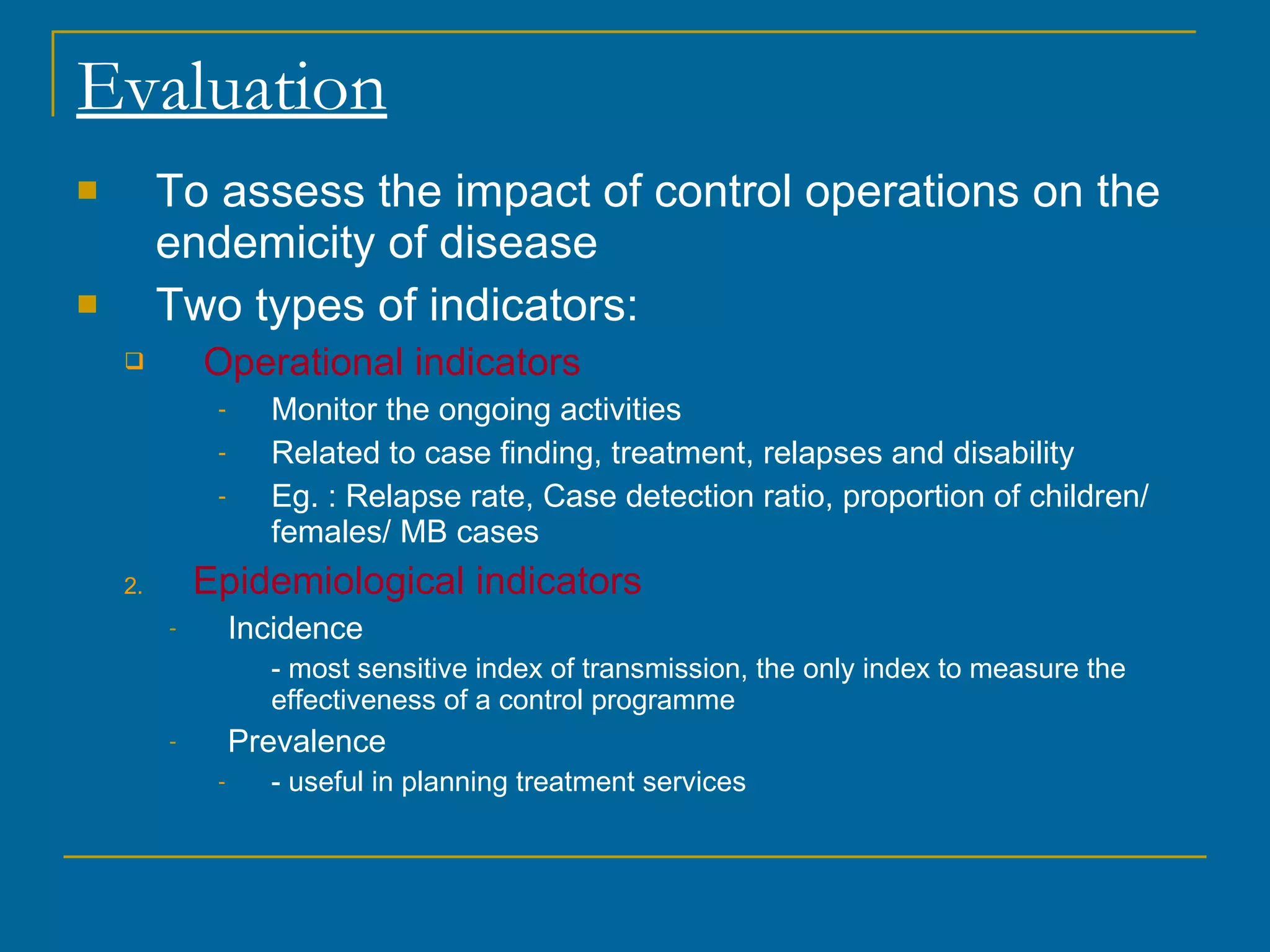 Evaluation To assess the impact of control operations on the endemicity of disease Two types of indicators: Operational indicators Monitor the ongoing activities Related to case finding, treatment, relapses and disability Eg. : Relapse rate, Case detection ratio, proportion of children/ females/ MB cases  Epidemiological indicators Incidence - most sensitive index of transmission, the only index to measure the effectiveness of a control programme Prevalence - useful in planning treatment services 