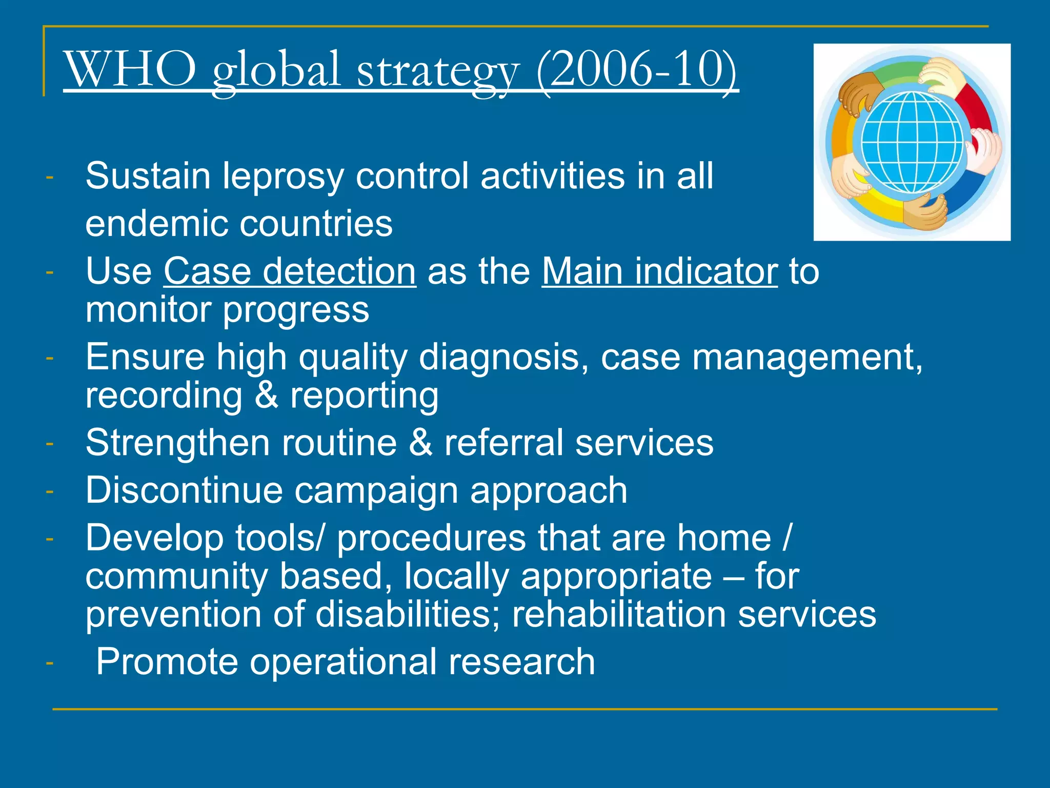 WHO global strategy (2006-10) Sustain leprosy control activities in all  endemic countries Use  Case detection  as the  Main indicator  to monitor progress Ensure high quality diagnosis, case management, recording & reporting Strengthen routine & referral services Discontinue campaign approach Develop tools/ procedures that are home / community based, locally appropriate – for prevention of disabilities; rehabilitation services Promote operational research 